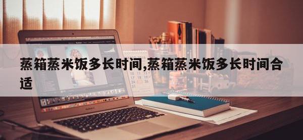 蒸箱蒸米饭多长时间,蒸箱蒸米饭多长时间合适