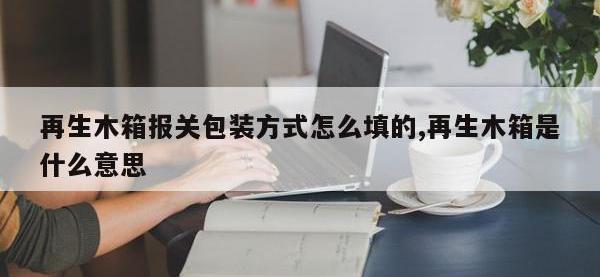 再生木箱报关包装方式怎么填的,再生木箱是什么意思
