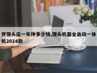 开馒头店一年挣多少钱,馒头机器全自动一体机2024款