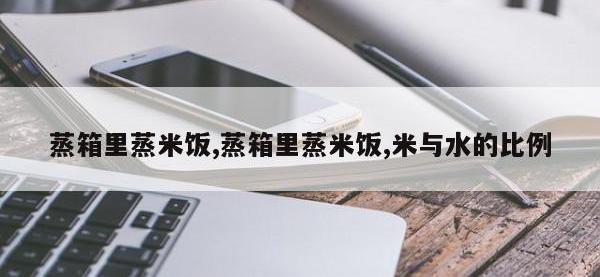 蒸箱里蒸米饭,蒸箱里蒸米饭,米与水的比例