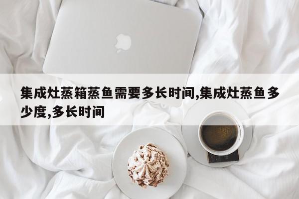 集成灶蒸箱蒸鱼需要多长时间,集成灶蒸鱼多少度,多长时间