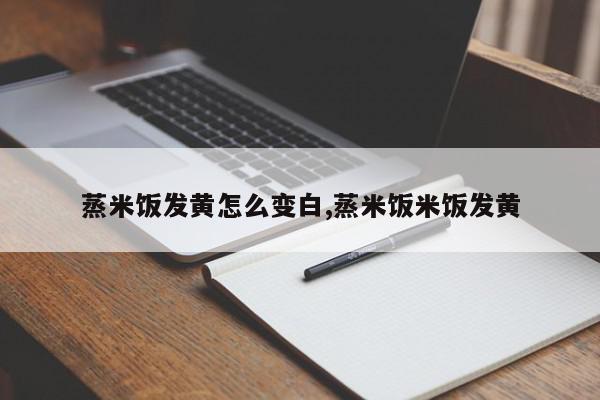 蒸米饭发黄怎么变白,蒸米饭米饭发黄
