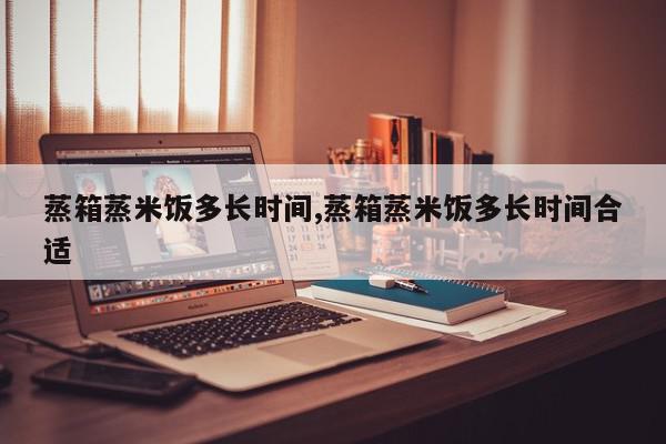 蒸箱蒸米饭多长时间,蒸箱蒸米饭多长时间合适